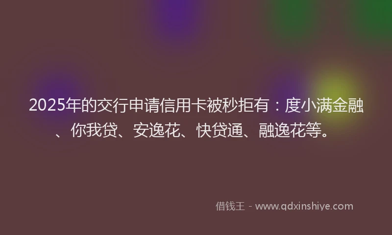 2025年的交行申请信用卡被秒拒有：度小满金融、你我贷、安逸花、快贷通、融逸花等。