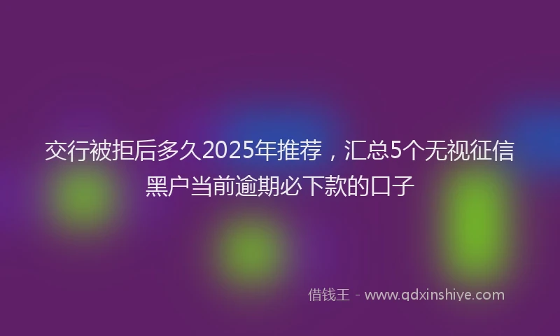 交行被拒后多久2025年推荐，汇总5个无视征信黑户当前逾期必下款的口子