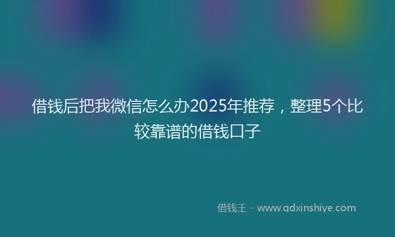 借钱后把我微信怎么办2025年推荐，整理5个比较靠谱的借钱口子