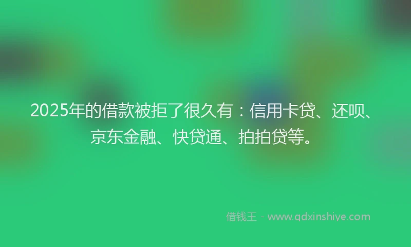 2025年的借款被拒了很久有：信用卡贷、还呗、京东金融、快贷通、拍拍贷等。