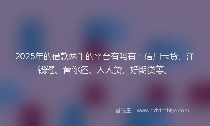 2025年的借款两千的平台有吗有：信用卡贷、洋钱罐、替你还、人人贷、好期贷等。