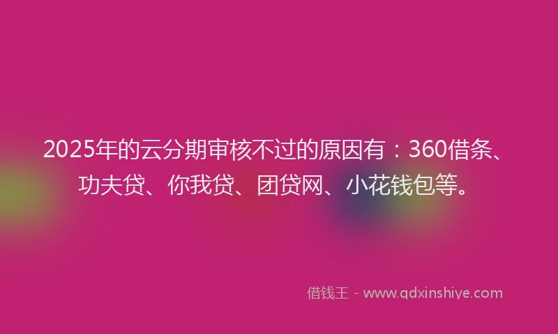 2025年的云分期审核不过的原因有：360借条、功夫贷、你我贷、团贷网、小花钱包等。