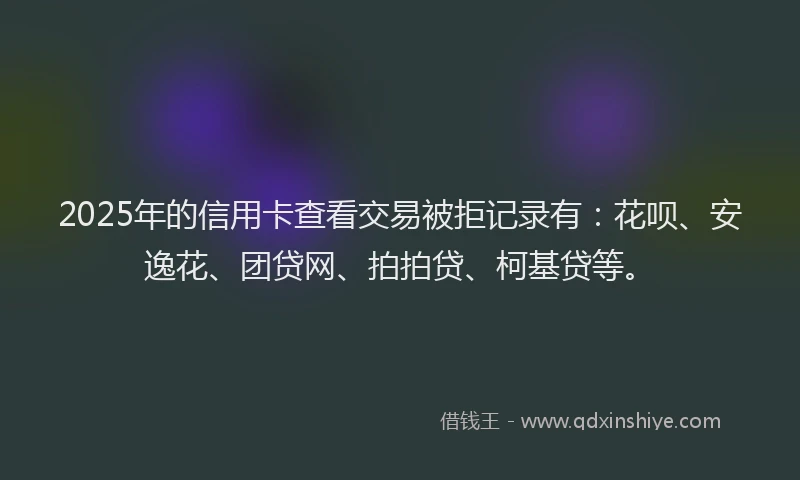 2025年的信用卡查看交易被拒记录有：花呗、安逸花、团贷网、拍拍贷、柯基贷等。