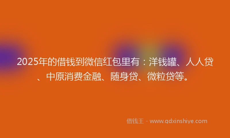 2025年的借钱到微信红包里有：洋钱罐、人人贷、中原消费金融、随身贷、微粒贷等。