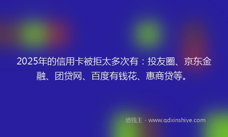2025年的信用卡被拒太多次有：投友圈、京东金融、团贷网、百度有钱花、惠商贷等。