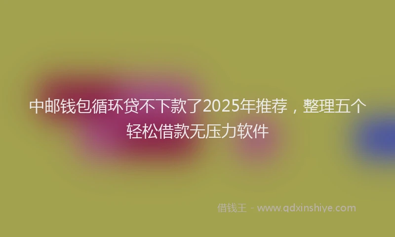 中邮钱包循环贷不下款了2025年推荐，整理五个轻松借款无压力软件