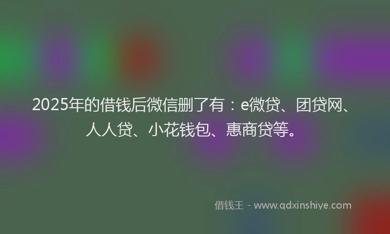 2025年的借钱后微信删了有：e微贷、团贷网、人人贷、小花钱包、惠商贷等。