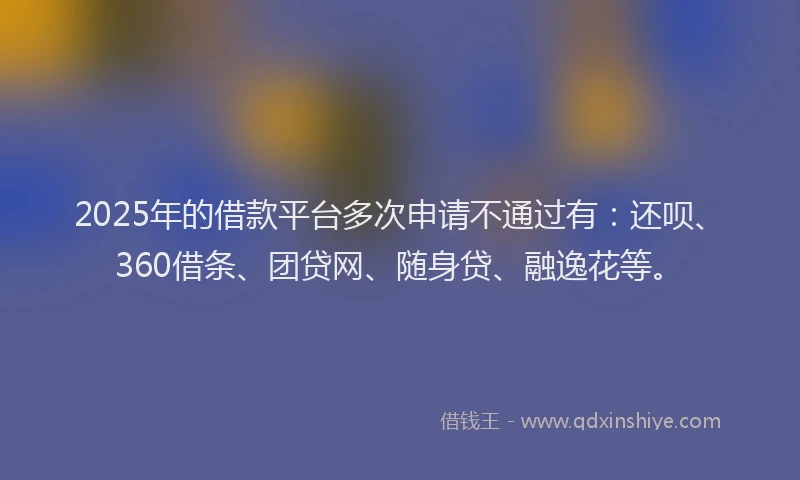 2025年的借款平台多次申请不通过有：还呗、360借条、团贷网、随身贷、融逸花等。