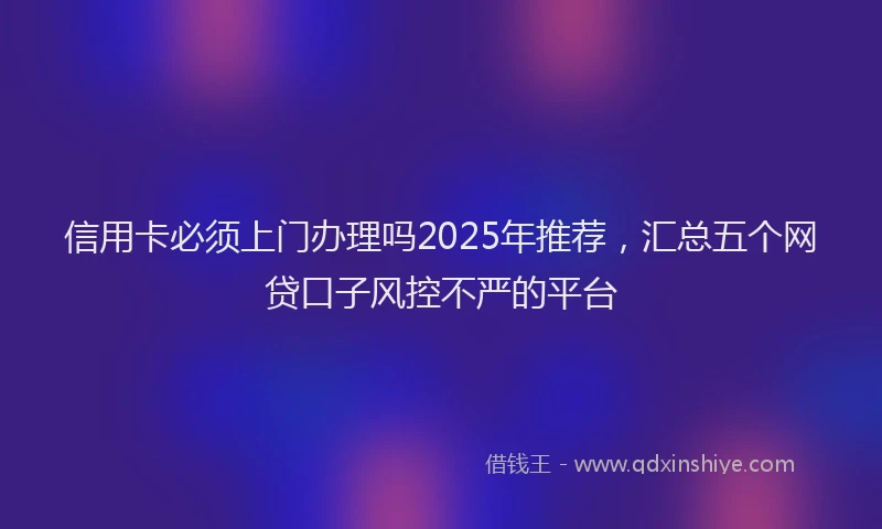 信用卡必须上门办理吗2025年推荐，汇总五个网贷口子风控不严的平台