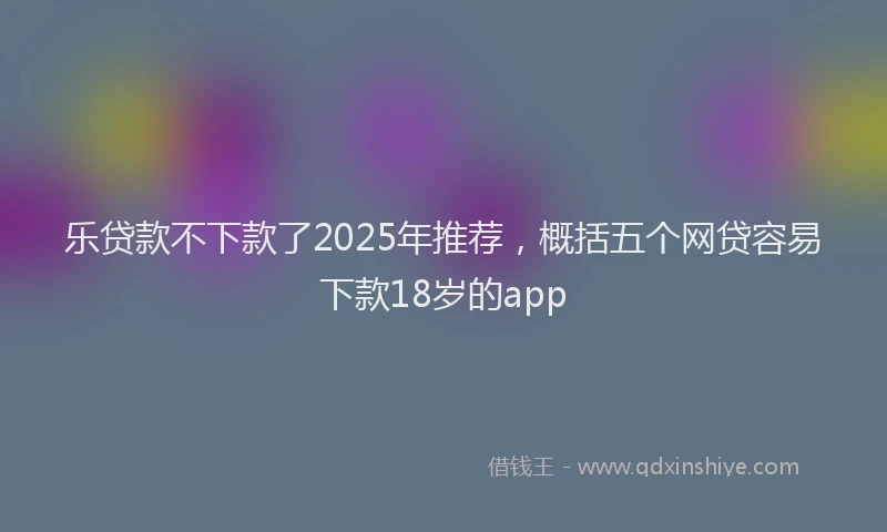 乐贷款不下款了2025年推荐，概括五个网贷容易下款18岁的app