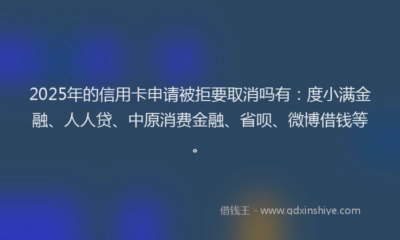 2025年的信用卡申请被拒要取消吗有：度小满金融、人人贷、中原消费金融、省呗、微博借钱等。