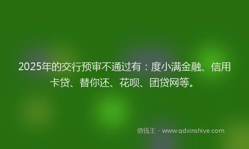 2025年的交行预审不通过有：度小满金融、信用卡贷、替你还、花呗、团贷网等。