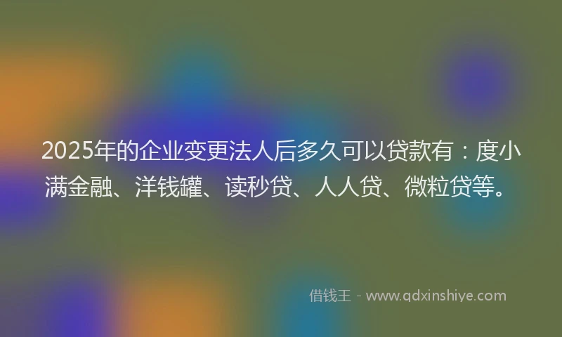 2025年的企业变更法人后多久可以贷款有：度小满金融、洋钱罐、读秒贷、人人贷、微粒贷等。