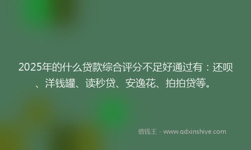 2025年的什么贷款综合评分不足好通过有：还呗、洋钱罐、读秒贷、安逸花、拍拍贷等。