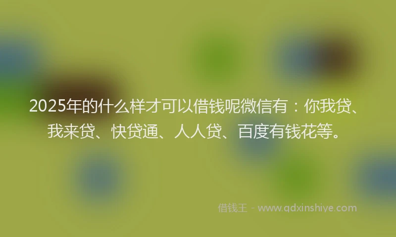 2025年的什么样才可以借钱呢微信有：你我贷、我来贷、快贷通、人人贷、百度有钱花等。