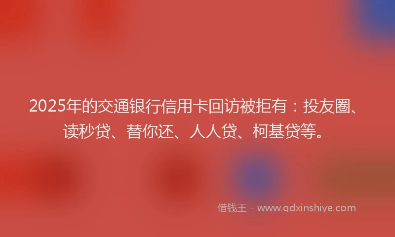 2025年的交通银行信用卡回访被拒有：投友圈、读秒贷、替你还、人人贷、柯基贷等。