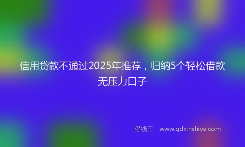 信用贷款不通过2025年推荐，归纳5个轻松借款无压力口子