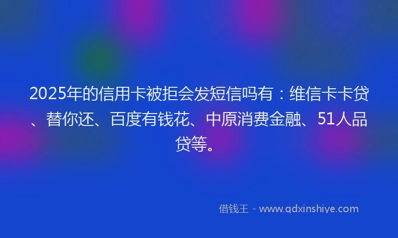 2025年的信用卡被拒会发短信吗有：维信卡卡贷、替你还、百度有钱花、中原消费金融、51人品贷等。