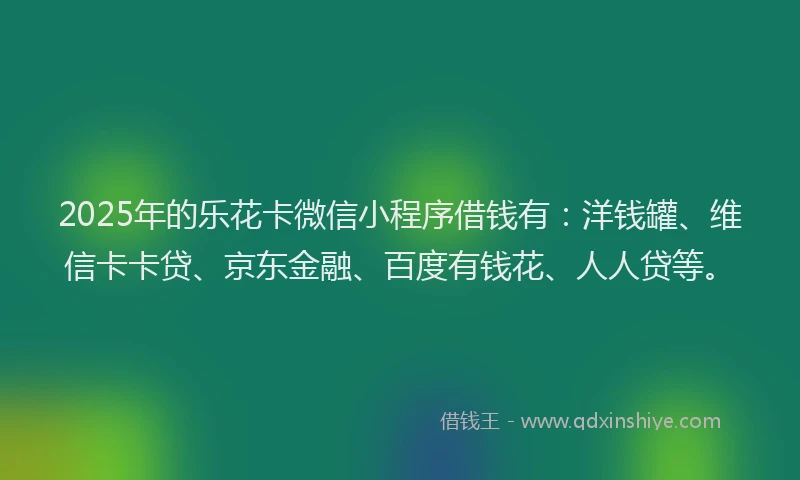 2025年的乐花卡微信小程序借钱有：洋钱罐、维信卡卡贷、京东金融、百度有钱花、人人贷等。
