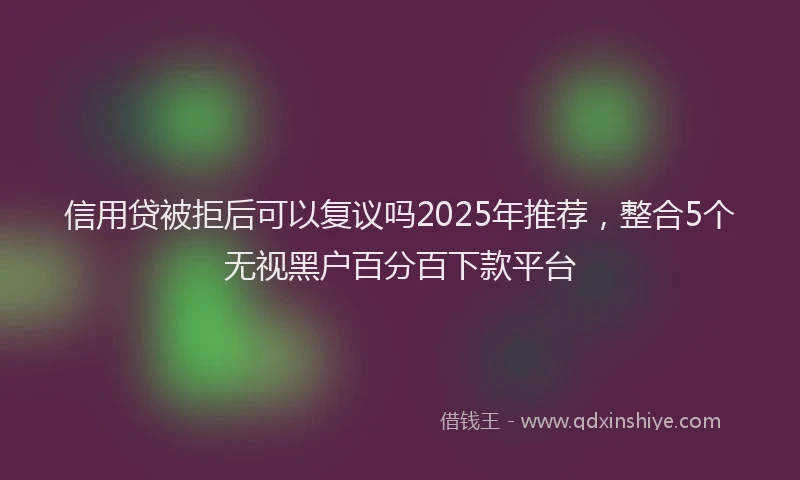 信用贷被拒后可以复议吗2025年推荐，整合5个无视黑户百分百下款平台