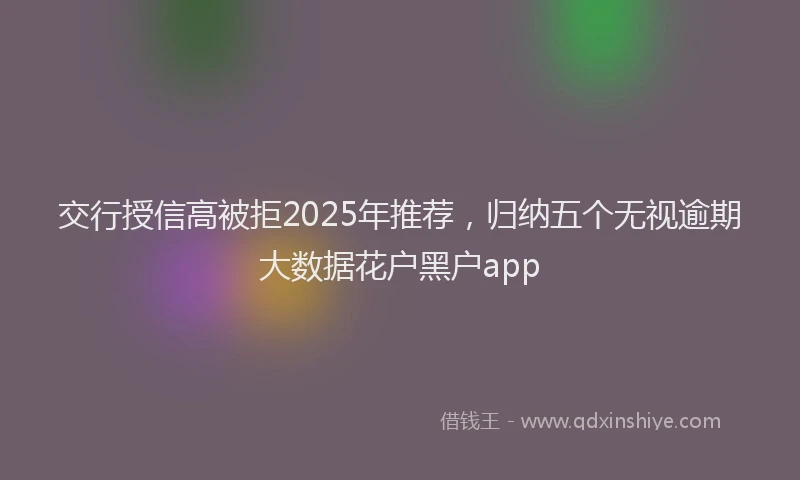交行授信高被拒2025年推荐，归纳五个无视逾期大数据花户黑户app