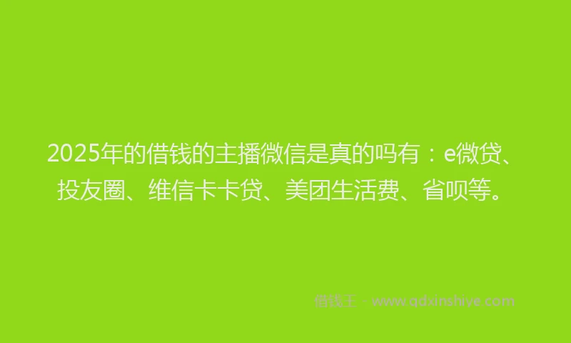 2025年的借钱的主播微信是真的吗有：e微贷、投友圈、维信卡卡贷、美团生活费、省呗等。
