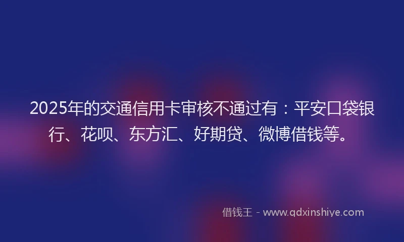 2025年的交通信用卡审核不通过有：平安口袋银行、花呗、东方汇、好期贷、微博借钱等。