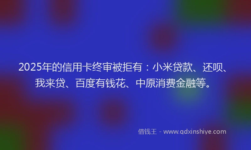 2025年的信用卡终审被拒有：小米贷款、还呗、我来贷、百度有钱花、中原消费金融等。