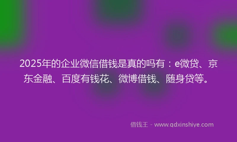 2025年的企业微信借钱是真的吗有：e微贷、京东金融、百度有钱花、微博借钱、随身贷等。