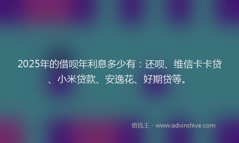 2025年的借呗年利息多少有：还呗、维信卡卡贷、小米贷款、安逸花、好期贷等。