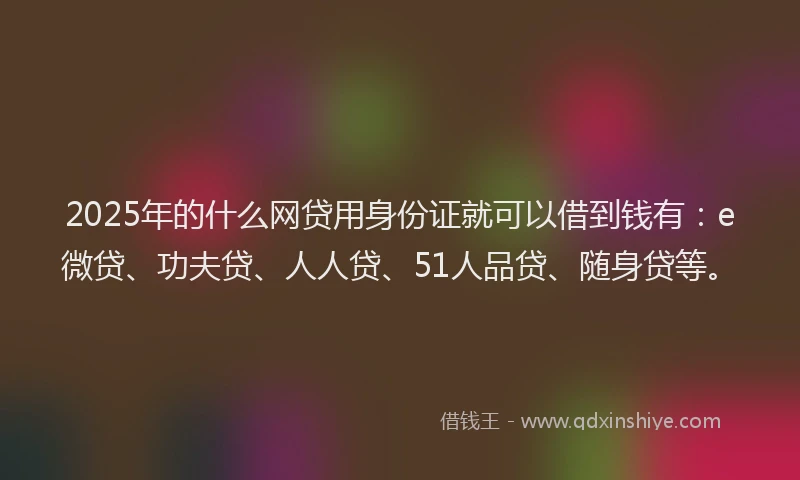 2025年的什么网贷用身份证就可以借到钱有：e微贷、功夫贷、人人贷、51人品贷、随身贷等。