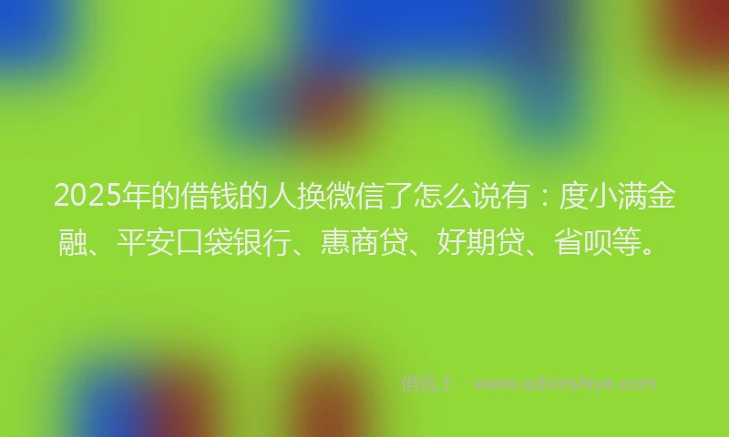 2025年的借钱的人换微信了怎么说有：度小满金融、平安口袋银行、惠商贷、好期贷、省呗等。