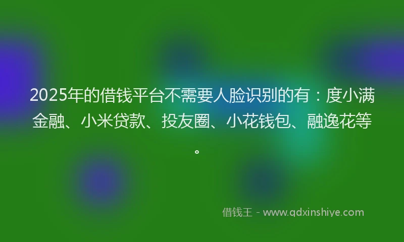 2025年的借钱平台不需要人脸识别的有：度小满金融、小米贷款、投友圈、小花钱包、融逸花等。