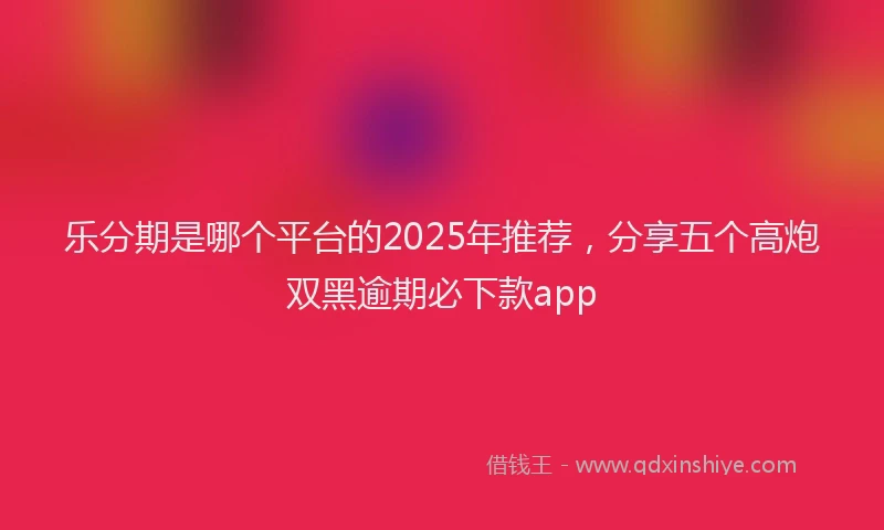 乐分期是哪个平台的2025年推荐，分享五个高炮双黑逾期必下款app