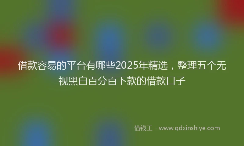 借款容易的平台有哪些2025年精选，整理五个无视黑白百分百下款的借款口子