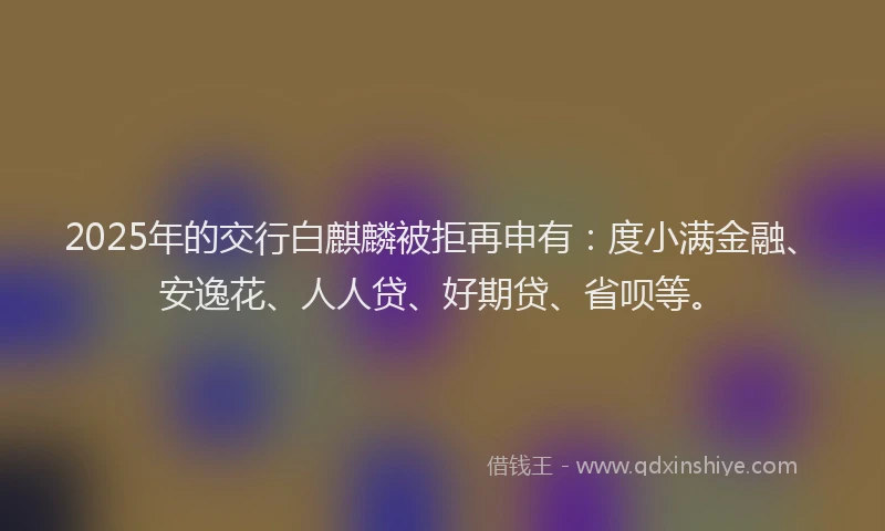 2025年的交行白麒麟被拒再申有：度小满金融、安逸花、人人贷、好期贷、省呗等。