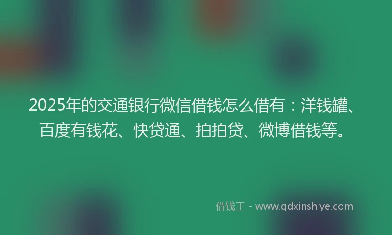 2025年的交通银行微信借钱怎么借有：洋钱罐、百度有钱花、快贷通、拍拍贷、微博借钱等。