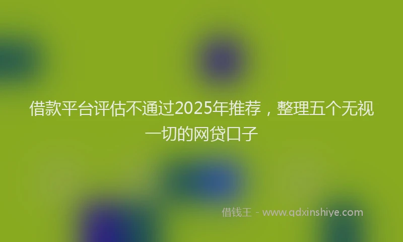 借款平台评估不通过2025年推荐，整理五个无视一切的网贷口子