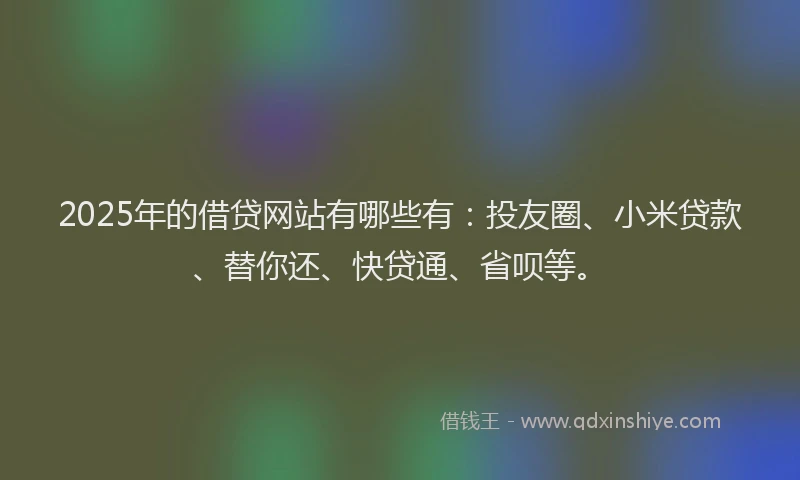 2025年的借贷网站有哪些有：投友圈、小米贷款、替你还、快贷通、省呗等。