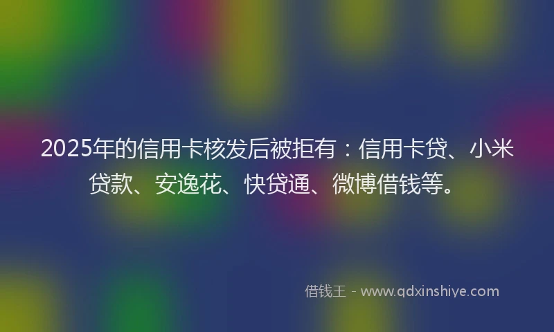 2025年的信用卡核发后被拒有：信用卡贷、小米贷款、安逸花、快贷通、微博借钱等。