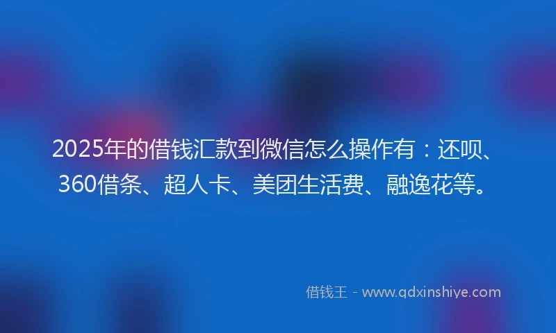 2025年的借钱汇款到微信怎么操作有：还呗、360借条、超人卡、美团生活费、融逸花等。