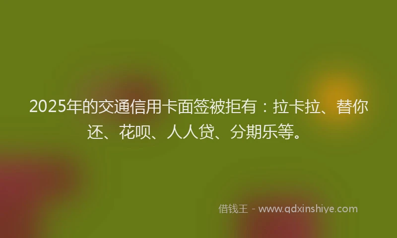 2025年的交通信用卡面签被拒有：拉卡拉、替你还、花呗、人人贷、分期乐等。
