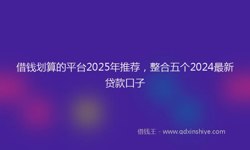借钱划算的平台2025年推荐，整合五个2024最新贷款口子