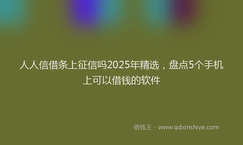 人人信借条上征信吗2025年精选，盘点5个手机上可以借钱的软件