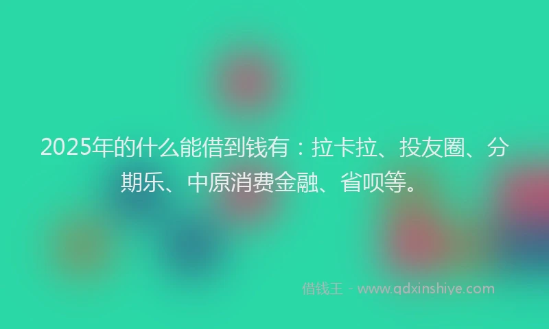 2025年的什么能借到钱有：拉卡拉、投友圈、分期乐、中原消费金融、省呗等。