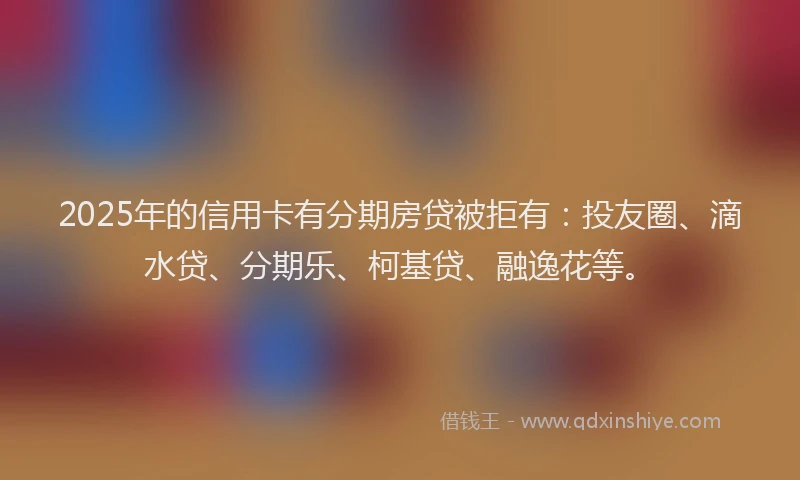 2025年的信用卡有分期房贷被拒有：投友圈、滴水贷、分期乐、柯基贷、融逸花等。