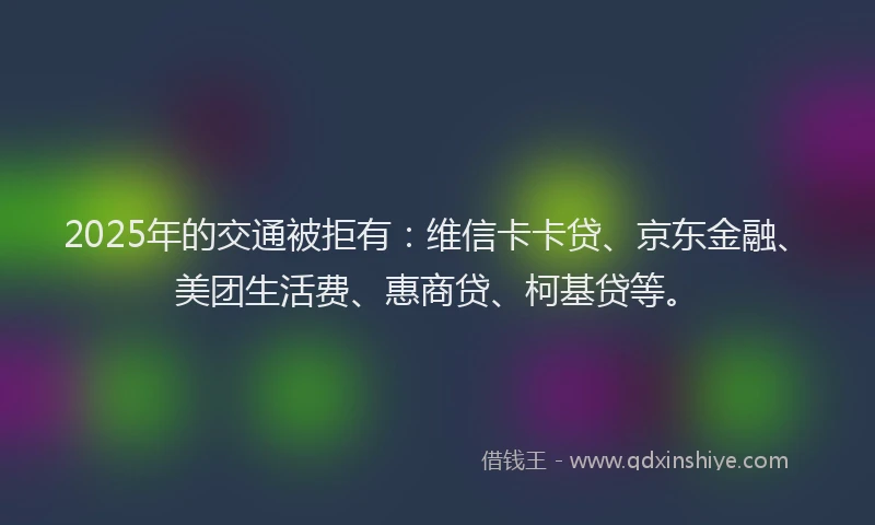 2025年的交通被拒有：维信卡卡贷、京东金融、美团生活费、惠商贷、柯基贷等。