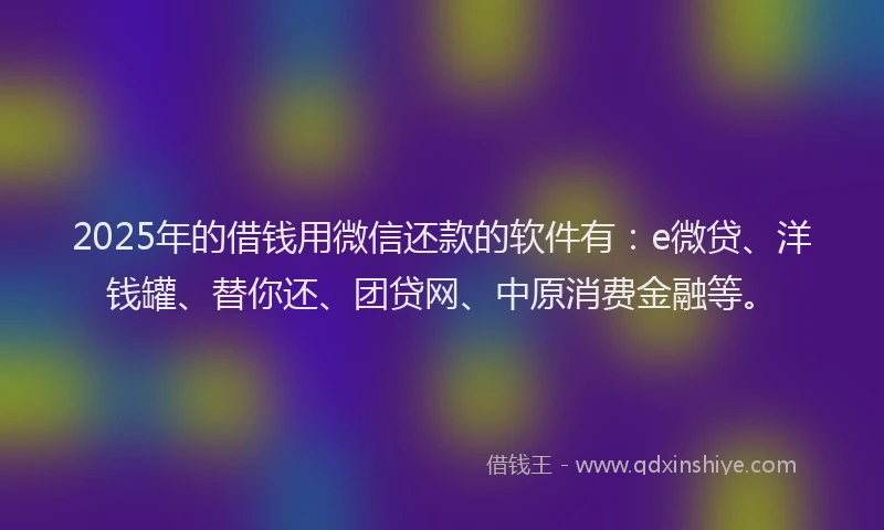 2025年的借钱用微信还款的软件有：e微贷、洋钱罐、替你还、团贷网、中原消费金融等。