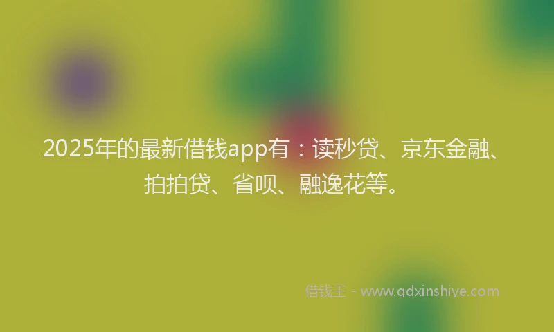 2025年的最新借钱app有：读秒贷、京东金融、拍拍贷、省呗、融逸花等。