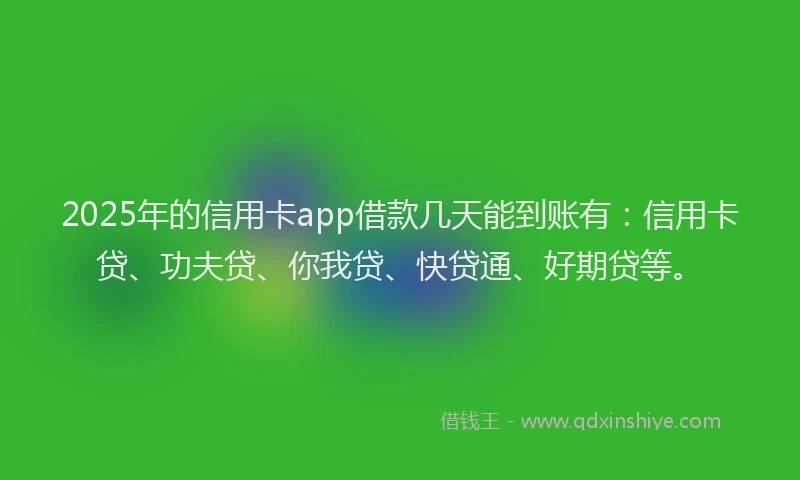 2025年的信用卡app借款几天能到账有：信用卡贷、功夫贷、你我贷、快贷通、好期贷等。
